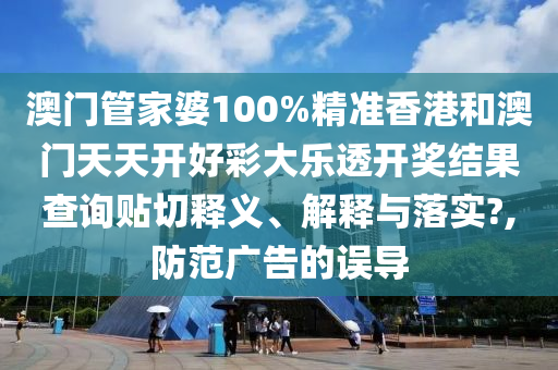 澳门管家婆100%精准香港和澳门天天开好彩大乐透开奖结果查询贴切释义、解释与落实?,防范广告的误导