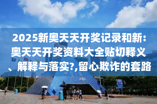 2025新奥天天开奖记录和新:奥天天开奖资料大全贴切释义、解释与落实?,留心欺诈的套路