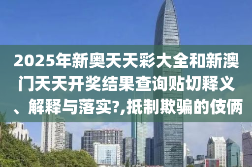 2025年新奥天天彩大全和新澳门天天开奖结果查询贴切释义、解释与落实?,抵制欺骗的伎俩