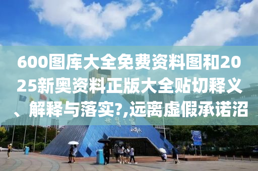 600图库大全免费资料图和2025新奥资料正版大全贴切释义、解释与落实?,远离虚假承诺沼