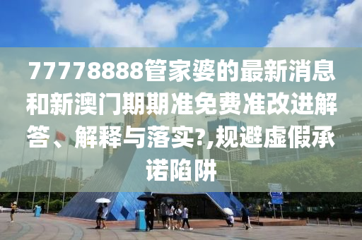 77778888管家婆的最新消息和新澳门期期准免费准改进解答、解释与落实?,规避虚假承诺陷阱