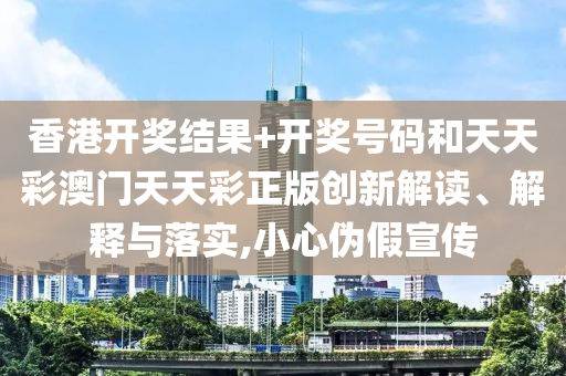 香港开奖结果+开奖号码和天天彩澳门天天彩正版创新解读、解释与落实,小心伪假宣传